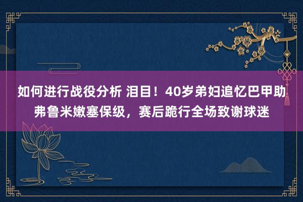 如何进行战役分析 泪目！40岁弟妇追忆巴甲助弗鲁米嫩塞保级，赛后跪行全场致谢球迷