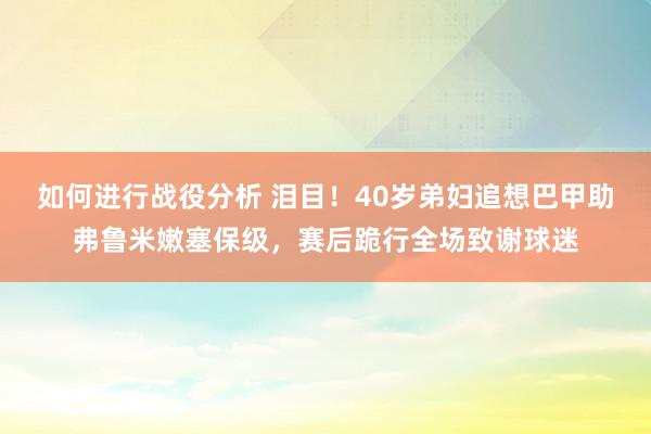 如何进行战役分析 泪目！40岁弟妇追想巴甲助弗鲁米嫩塞保级，赛后跪行全场致谢球迷