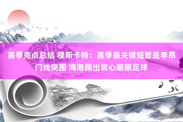 赛季亮点总结 穆斯卡特：赛季最关键短暂是李昂门线突围 海港踢出赏心顺眼足球