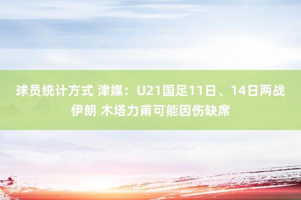 球员统计方式 津媒：U21国足11日、14日两战伊朗 木塔力甫可能因伤缺席