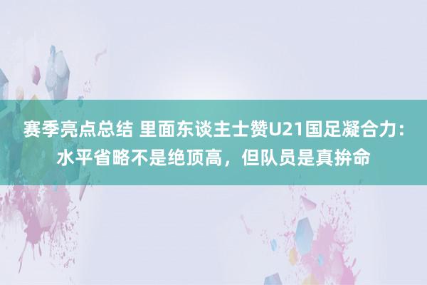 赛季亮点总结 里面东谈主士赞U21国足凝合力：水平省略不是绝顶高，但队员是真拚命