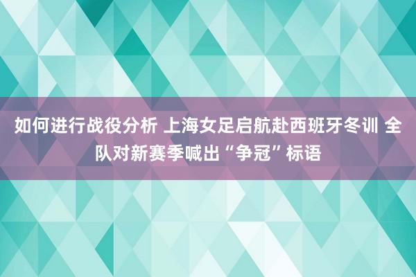 如何进行战役分析 上海女足启航赴西班牙冬训 全队对新赛季喊出“争冠”标语