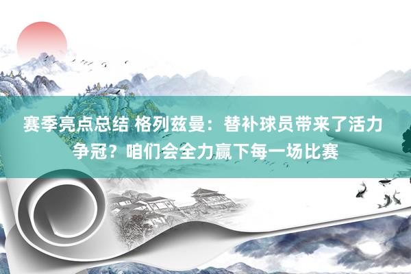 赛季亮点总结 格列兹曼：替补球员带来了活力 争冠？咱们会全力赢下每一场比赛