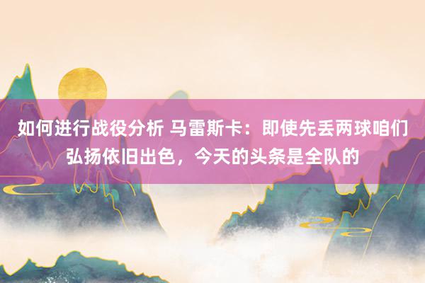 如何进行战役分析 马雷斯卡：即使先丢两球咱们弘扬依旧出色，今天的头条是全队的