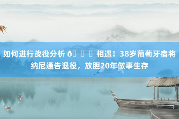 如何进行战役分析 👋相遇！38岁葡萄牙宿将纳尼通告退役，放胆20年做事生存