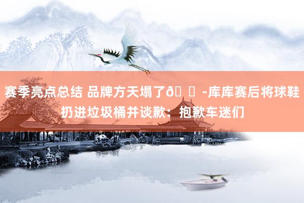 赛季亮点总结 品牌方天塌了😭库库赛后将球鞋扔进垃圾桶并谈歉：抱歉车迷们