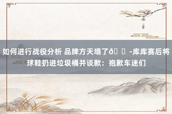 如何进行战役分析 品牌方天塌了😭库库赛后将球鞋扔进垃圾桶并谈歉：抱歉车迷们