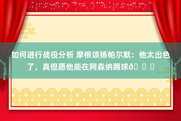 如何进行战役分析 摩根颂扬帕尔默：他太出色了，真但愿他能在阿森纳踢球👍