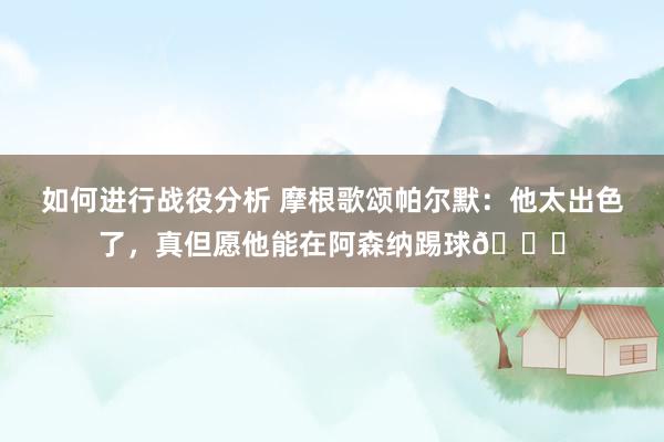 如何进行战役分析 摩根歌颂帕尔默：他太出色了，真但愿他能在阿森纳踢球👍