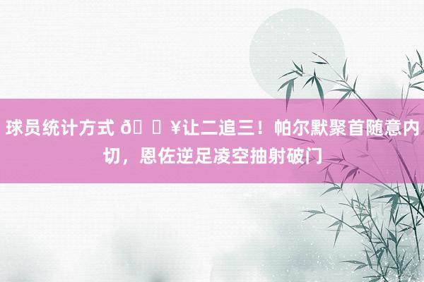 球员统计方式 💥让二追三！帕尔默聚首随意内切，恩佐逆足凌空抽射破门