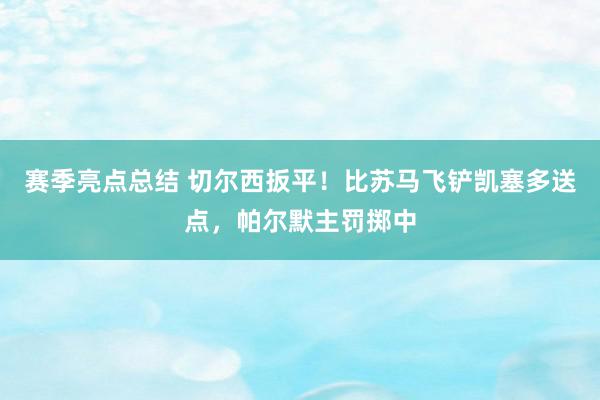 赛季亮点总结 切尔西扳平！比苏马飞铲凯塞多送点，帕尔默主罚掷中