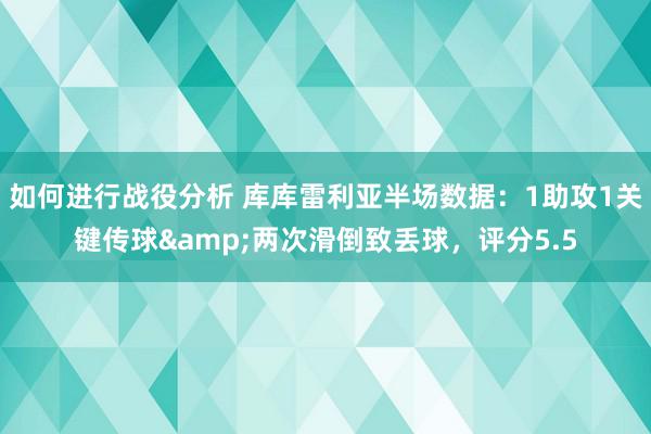 如何进行战役分析 库库雷利亚半场数据：1助攻1关键传球&两次滑倒致丢球，评分5.5