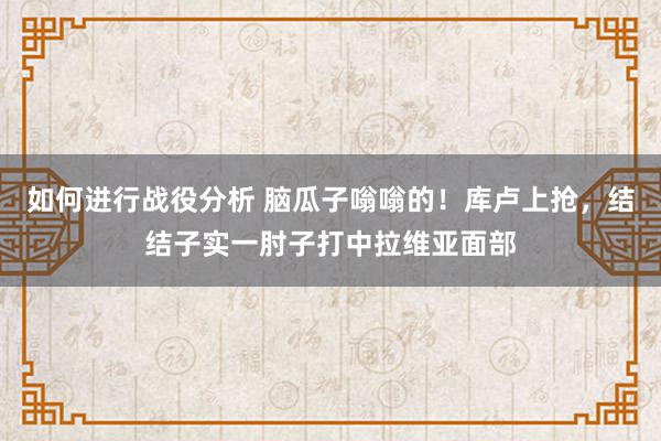 如何进行战役分析 脑瓜子嗡嗡的！库卢上抢，结结子实一肘子打中拉维亚面部