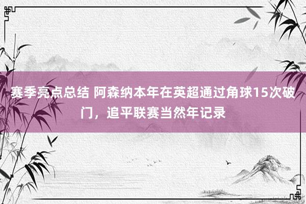 赛季亮点总结 阿森纳本年在英超通过角球15次破门，追平联赛当然年记录