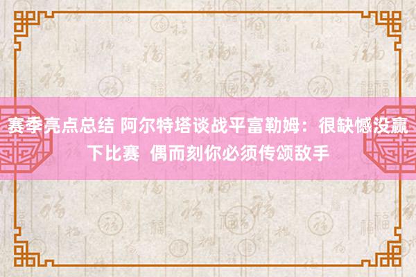 赛季亮点总结 阿尔特塔谈战平富勒姆：很缺憾没赢下比赛  偶而刻你必须传颂敌手