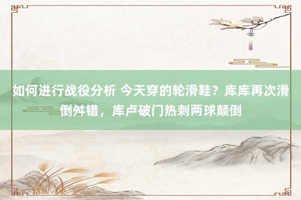 如何进行战役分析 今天穿的轮滑鞋？库库再次滑倒舛错，库卢破门热刺两球颠倒