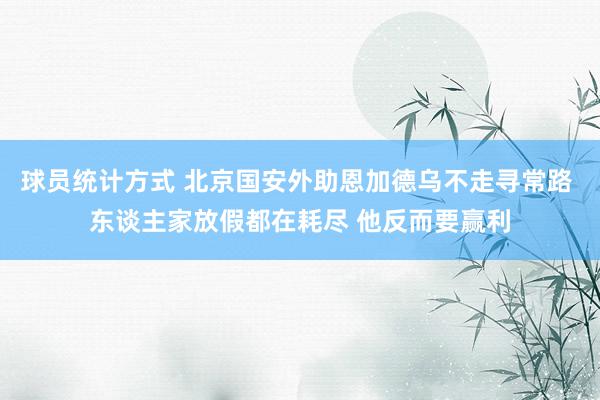 球员统计方式 北京国安外助恩加德乌不走寻常路 东谈主家放假都在耗尽 他反而要赢利