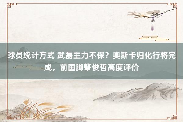 球员统计方式 武磊主力不保？奥斯卡归化行将完成，前国脚肇俊哲高度评价