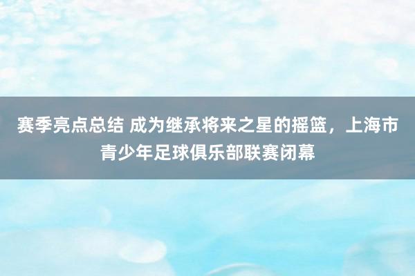 赛季亮点总结 成为继承将来之星的摇篮，上海市青少年足球俱乐部联赛闭幕