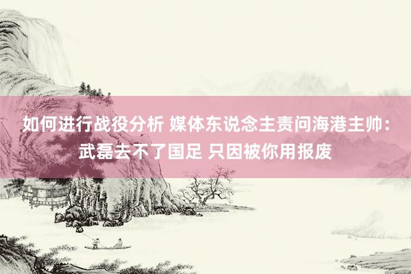 如何进行战役分析 媒体东说念主责问海港主帅：武磊去不了国足 只因被你用报废