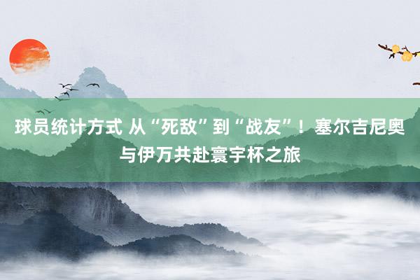 球员统计方式 从“死敌”到“战友”！塞尔吉尼奥与伊万共赴寰宇杯之旅