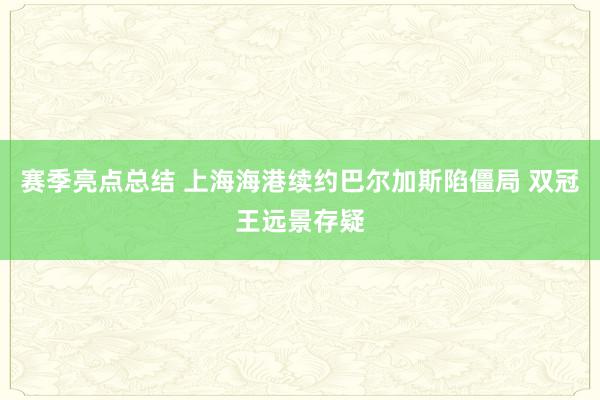 赛季亮点总结 上海海港续约巴尔加斯陷僵局 双冠王远景存疑