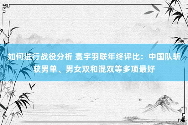 如何进行战役分析 寰宇羽联年终评比：中国队斩获男单、男女双和混双等多项最好