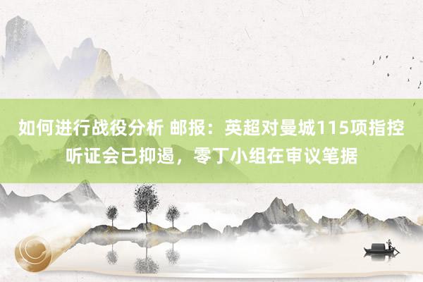 如何进行战役分析 邮报：英超对曼城115项指控听证会已抑遏，零丁小组在审议笔据