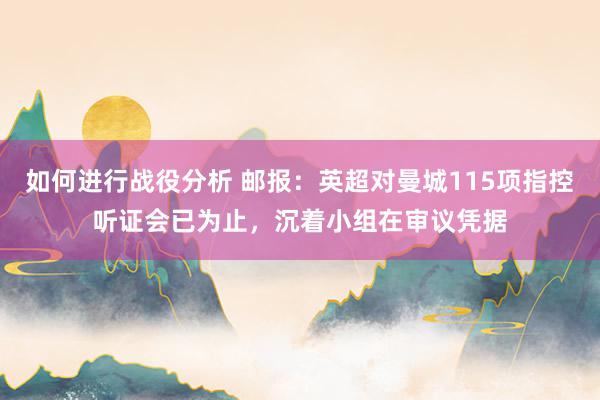 如何进行战役分析 邮报：英超对曼城115项指控听证会已为止，沉着小组在审议凭据